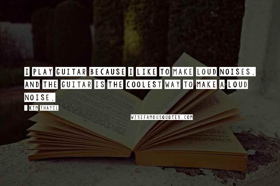 Kim Thayil Quotes: I play guitar because I like to make loud noises. And the guitar is the coolest way to make a loud noise.