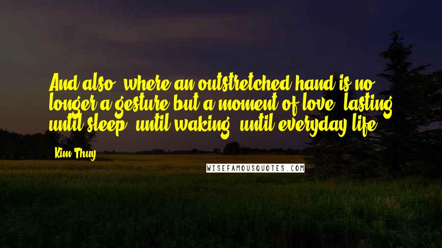 Kim Thuy Quotes: And also, where an outstretched hand is no longer a gesture but a moment of love, lasting until sleep, until waking, until everyday life.