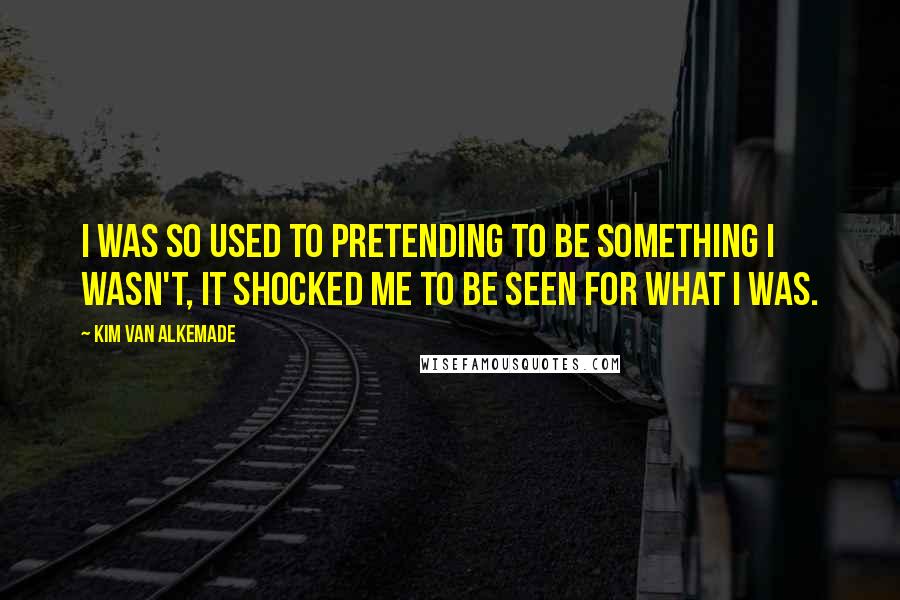 Kim Van Alkemade Quotes: I was so used to pretending to be something I wasn't, it shocked me to be seen for what I was.