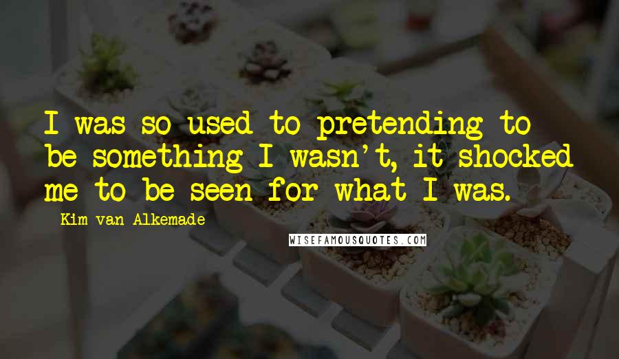 Kim Van Alkemade Quotes: I was so used to pretending to be something I wasn't, it shocked me to be seen for what I was.