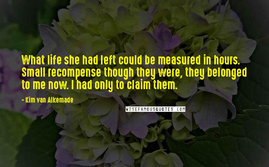 Kim Van Alkemade Quotes: What life she had left could be measured in hours. Small recompense though they were, they belonged to me now. I had only to claim them.