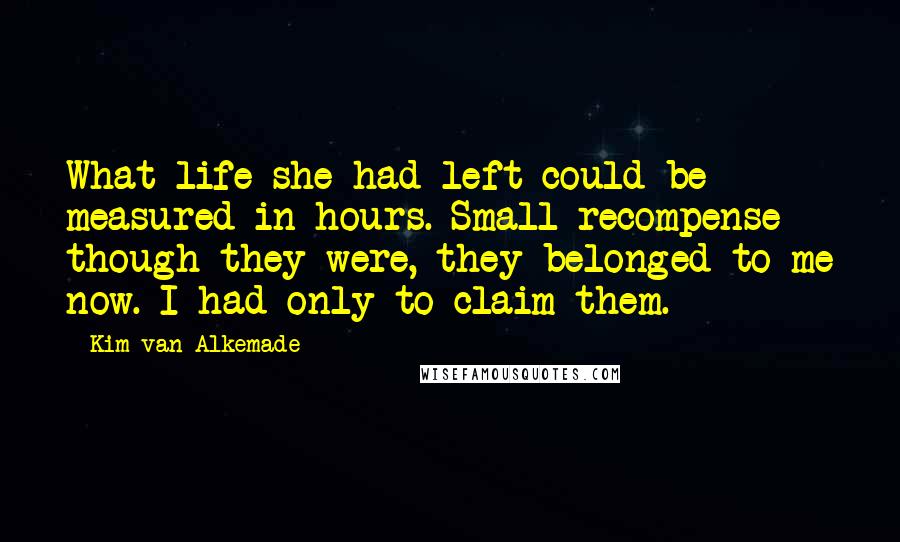 Kim Van Alkemade Quotes: What life she had left could be measured in hours. Small recompense though they were, they belonged to me now. I had only to claim them.