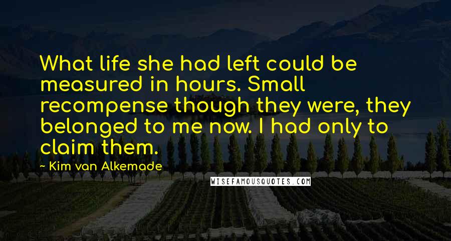 Kim Van Alkemade Quotes: What life she had left could be measured in hours. Small recompense though they were, they belonged to me now. I had only to claim them.