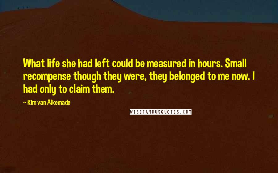 Kim Van Alkemade Quotes: What life she had left could be measured in hours. Small recompense though they were, they belonged to me now. I had only to claim them.