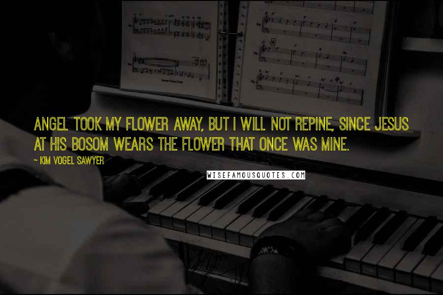 Kim Vogel Sawyer Quotes: angel took my flower away, but I will not repine, since Jesus at His bosom wears the flower that once was mine.