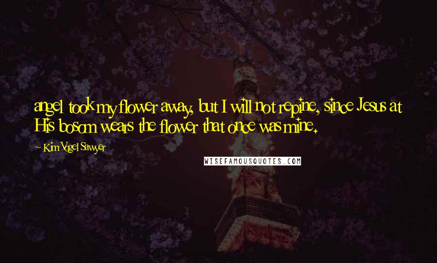 Kim Vogel Sawyer Quotes: angel took my flower away, but I will not repine, since Jesus at His bosom wears the flower that once was mine.