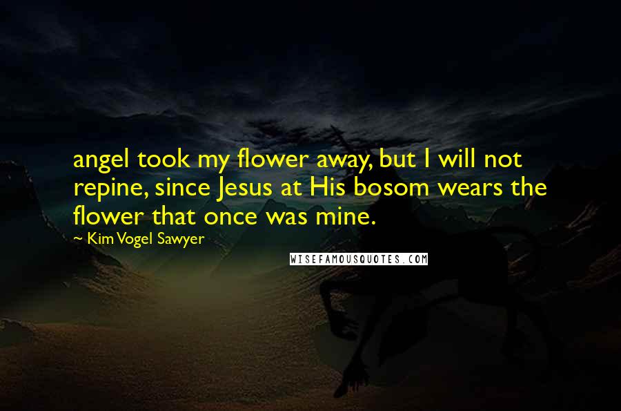 Kim Vogel Sawyer Quotes: angel took my flower away, but I will not repine, since Jesus at His bosom wears the flower that once was mine.