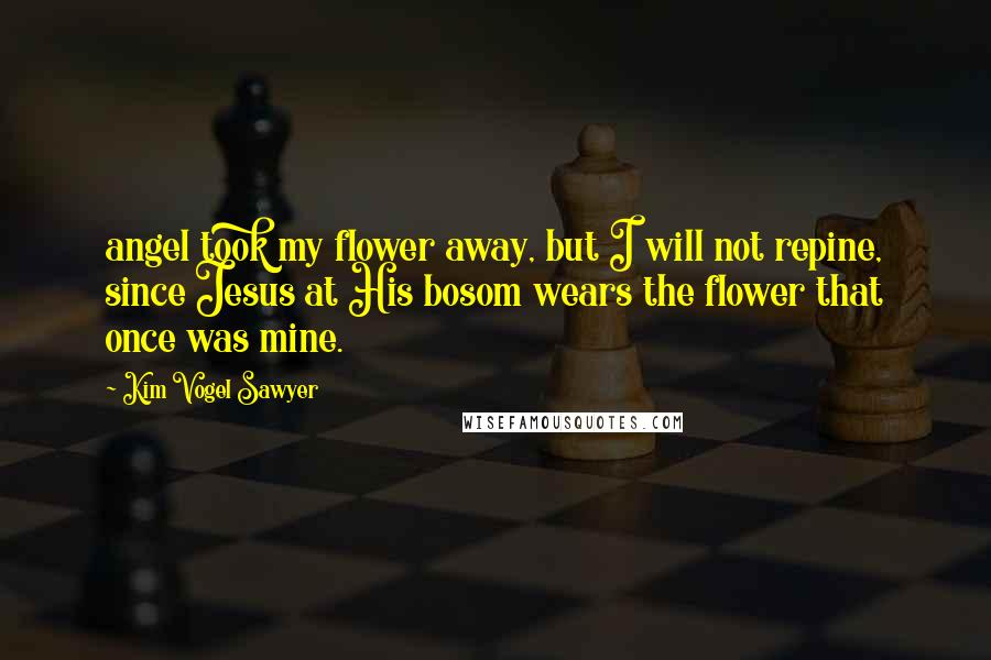 Kim Vogel Sawyer Quotes: angel took my flower away, but I will not repine, since Jesus at His bosom wears the flower that once was mine.