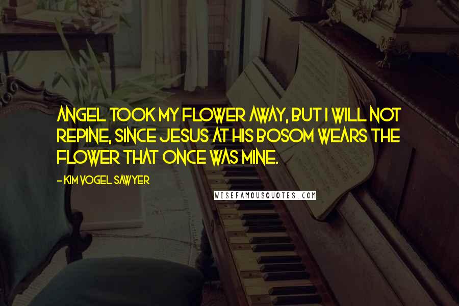 Kim Vogel Sawyer Quotes: angel took my flower away, but I will not repine, since Jesus at His bosom wears the flower that once was mine.