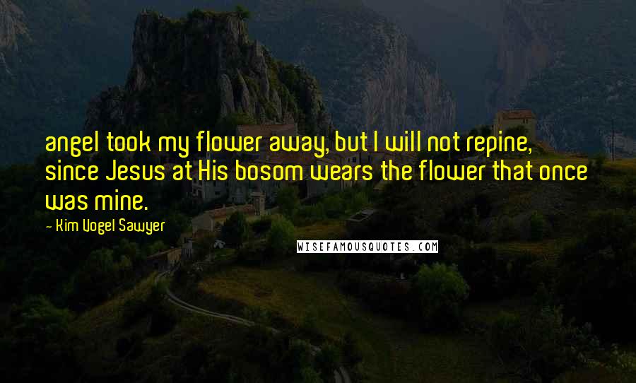 Kim Vogel Sawyer Quotes: angel took my flower away, but I will not repine, since Jesus at His bosom wears the flower that once was mine.