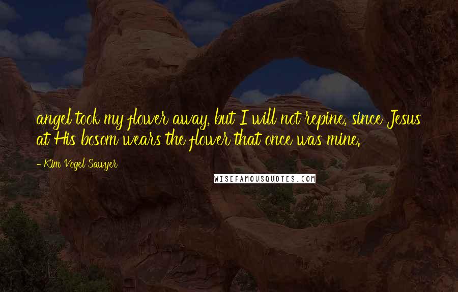 Kim Vogel Sawyer Quotes: angel took my flower away, but I will not repine, since Jesus at His bosom wears the flower that once was mine.