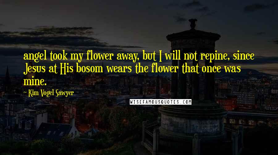 Kim Vogel Sawyer Quotes: angel took my flower away, but I will not repine, since Jesus at His bosom wears the flower that once was mine.