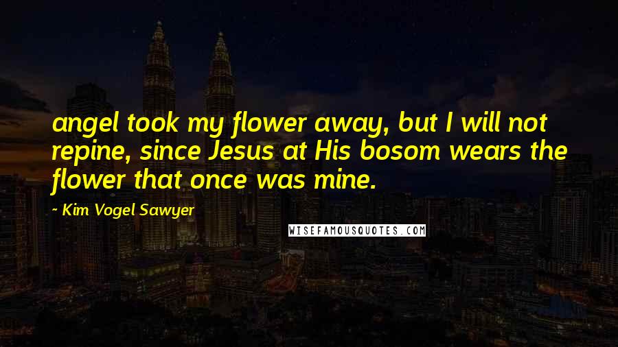 Kim Vogel Sawyer Quotes: angel took my flower away, but I will not repine, since Jesus at His bosom wears the flower that once was mine.