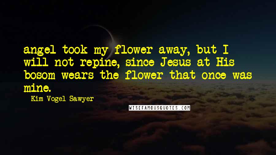 Kim Vogel Sawyer Quotes: angel took my flower away, but I will not repine, since Jesus at His bosom wears the flower that once was mine.