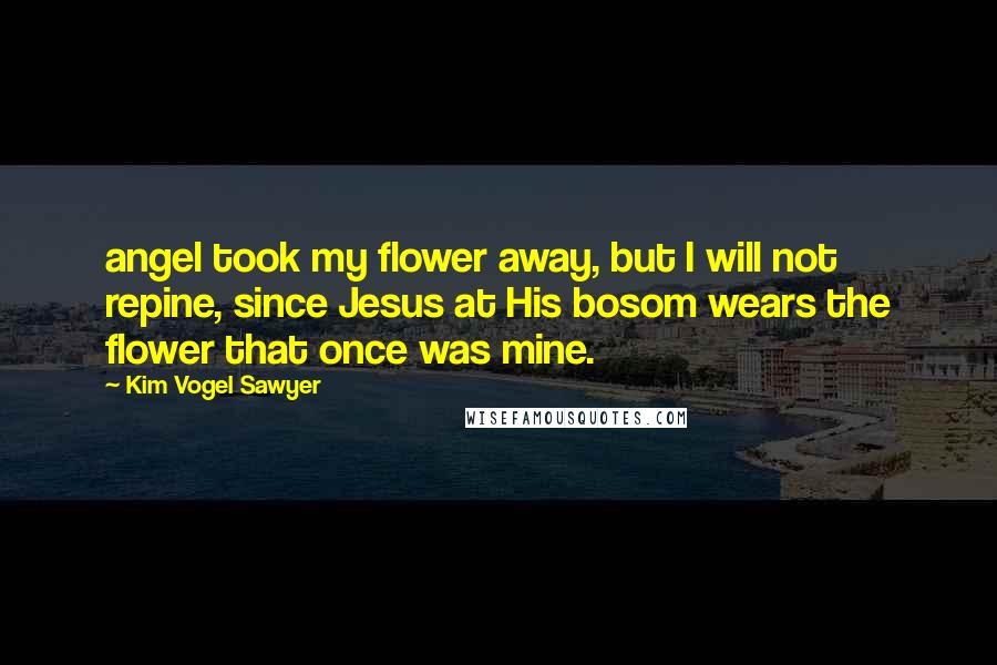 Kim Vogel Sawyer Quotes: angel took my flower away, but I will not repine, since Jesus at His bosom wears the flower that once was mine.