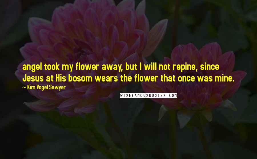 Kim Vogel Sawyer Quotes: angel took my flower away, but I will not repine, since Jesus at His bosom wears the flower that once was mine.