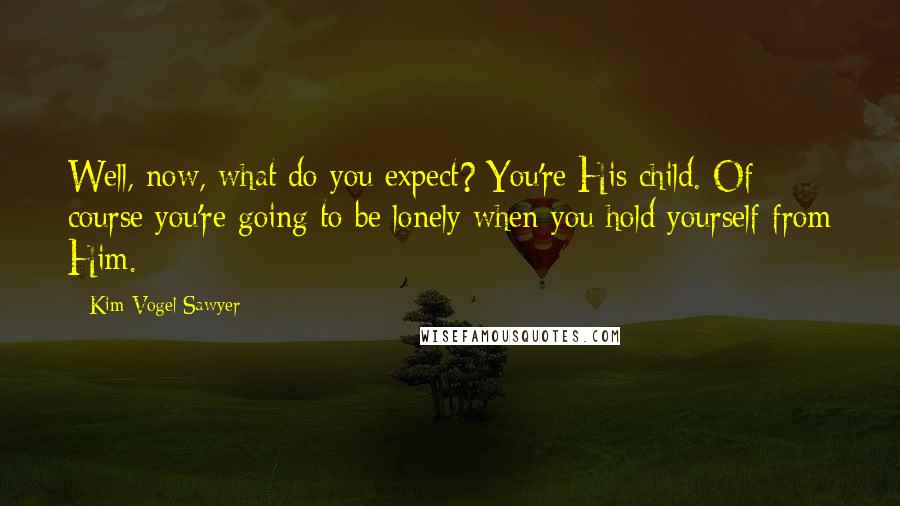 Kim Vogel Sawyer Quotes: Well, now, what do you expect? You're His child. Of course you're going to be lonely when you hold yourself from Him.