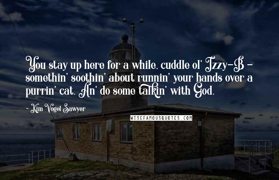 Kim Vogel Sawyer Quotes: You stay up here for a while, cuddle ol' Izzy-B - somethin' soothin' about runnin' your hands over a purrin' cat. An' do some talkin' with God.