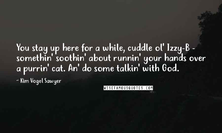 Kim Vogel Sawyer Quotes: You stay up here for a while, cuddle ol' Izzy-B - somethin' soothin' about runnin' your hands over a purrin' cat. An' do some talkin' with God.
