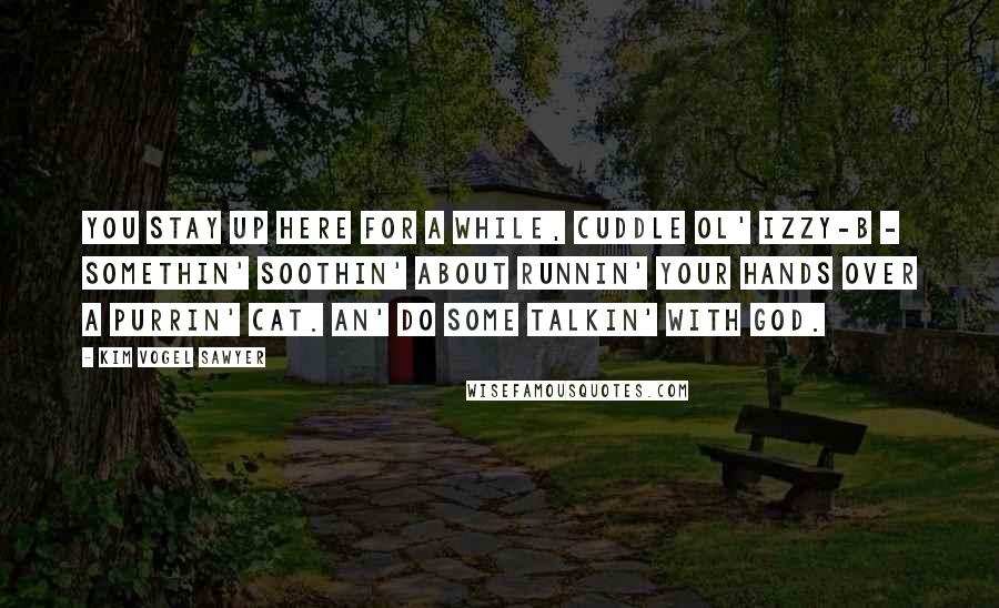 Kim Vogel Sawyer Quotes: You stay up here for a while, cuddle ol' Izzy-B - somethin' soothin' about runnin' your hands over a purrin' cat. An' do some talkin' with God.