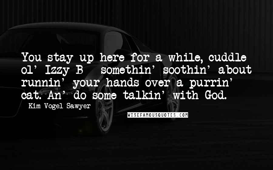 Kim Vogel Sawyer Quotes: You stay up here for a while, cuddle ol' Izzy-B - somethin' soothin' about runnin' your hands over a purrin' cat. An' do some talkin' with God.