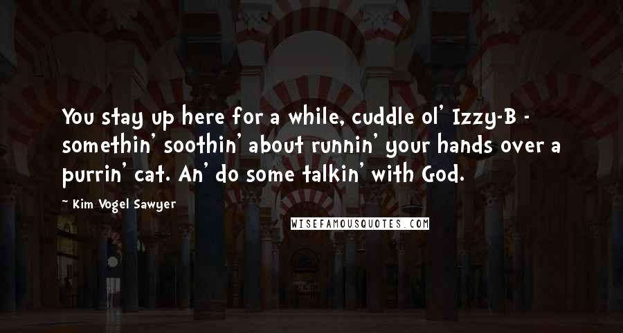 Kim Vogel Sawyer Quotes: You stay up here for a while, cuddle ol' Izzy-B - somethin' soothin' about runnin' your hands over a purrin' cat. An' do some talkin' with God.