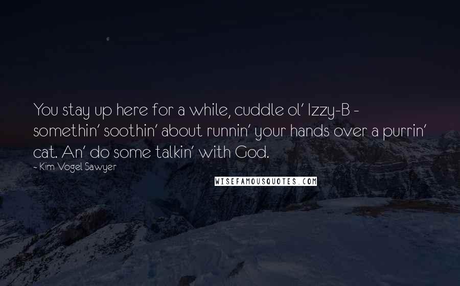 Kim Vogel Sawyer Quotes: You stay up here for a while, cuddle ol' Izzy-B - somethin' soothin' about runnin' your hands over a purrin' cat. An' do some talkin' with God.