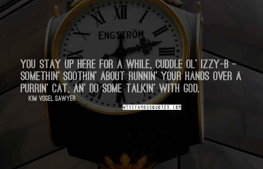 Kim Vogel Sawyer Quotes: You stay up here for a while, cuddle ol' Izzy-B - somethin' soothin' about runnin' your hands over a purrin' cat. An' do some talkin' with God.