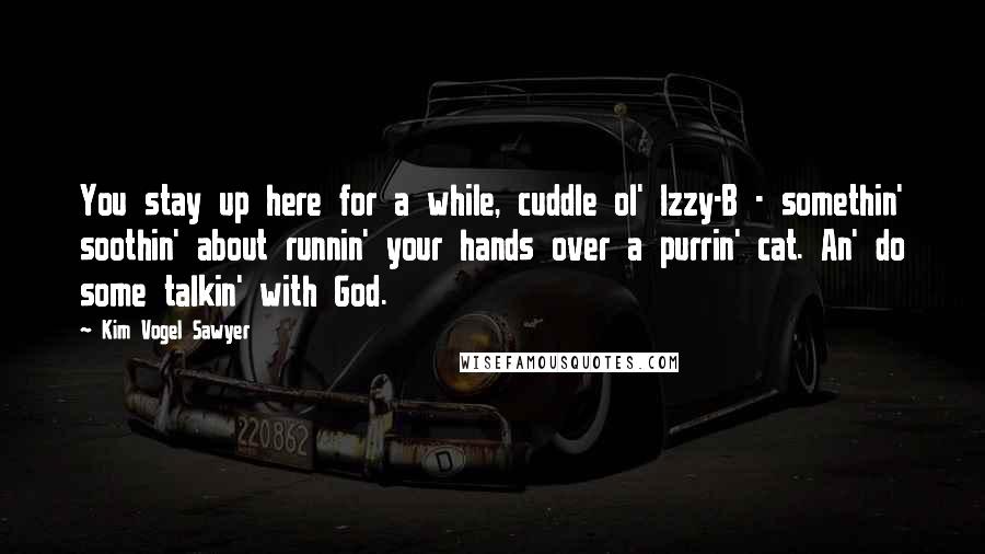 Kim Vogel Sawyer Quotes: You stay up here for a while, cuddle ol' Izzy-B - somethin' soothin' about runnin' your hands over a purrin' cat. An' do some talkin' with God.