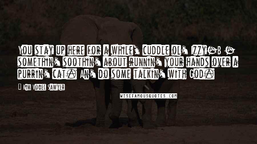 Kim Vogel Sawyer Quotes: You stay up here for a while, cuddle ol' Izzy-B - somethin' soothin' about runnin' your hands over a purrin' cat. An' do some talkin' with God.
