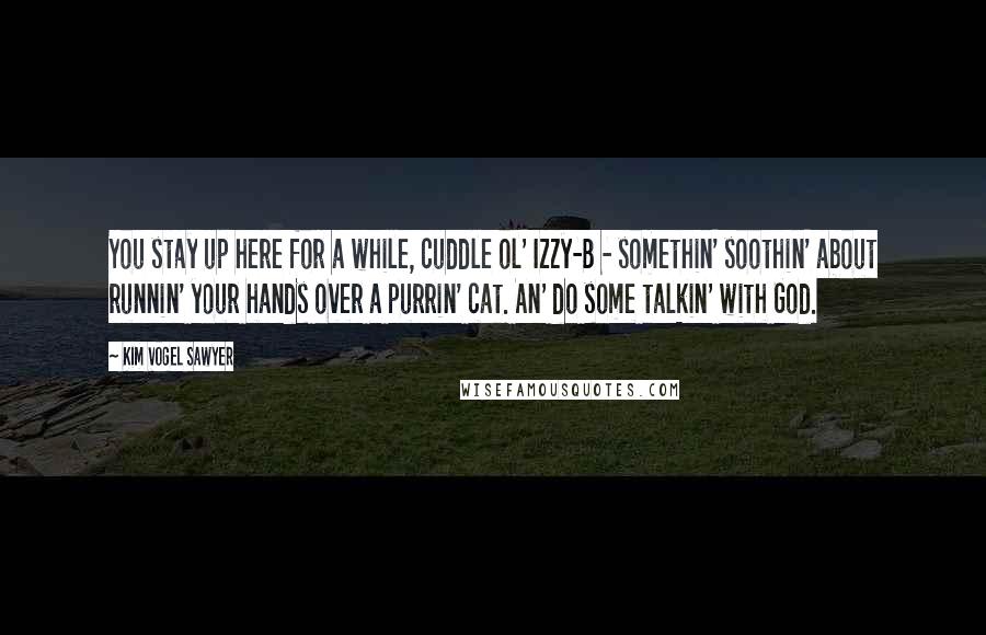 Kim Vogel Sawyer Quotes: You stay up here for a while, cuddle ol' Izzy-B - somethin' soothin' about runnin' your hands over a purrin' cat. An' do some talkin' with God.