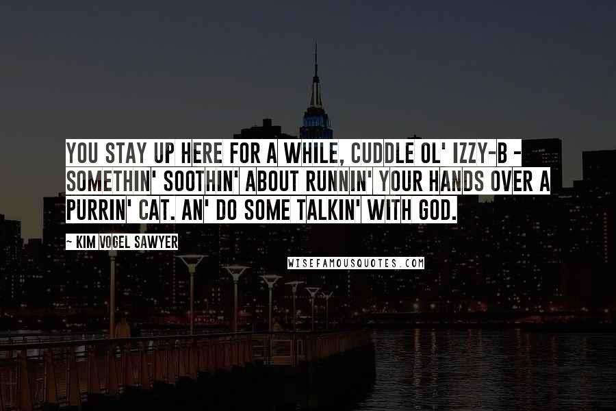 Kim Vogel Sawyer Quotes: You stay up here for a while, cuddle ol' Izzy-B - somethin' soothin' about runnin' your hands over a purrin' cat. An' do some talkin' with God.