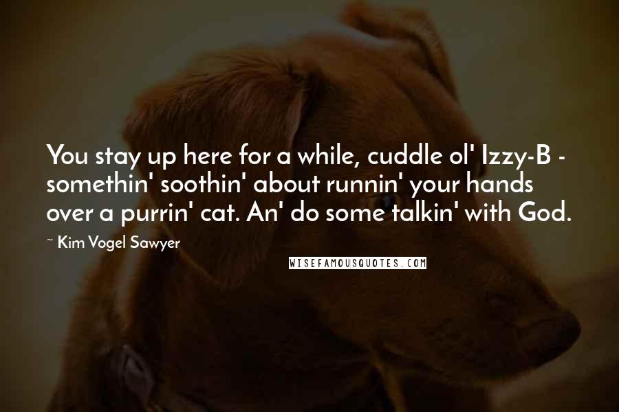 Kim Vogel Sawyer Quotes: You stay up here for a while, cuddle ol' Izzy-B - somethin' soothin' about runnin' your hands over a purrin' cat. An' do some talkin' with God.