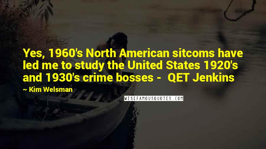 Kim Welsman Quotes: Yes, 1960's North American sitcoms have led me to study the United States 1920's and 1930's crime bosses -  QET Jenkins