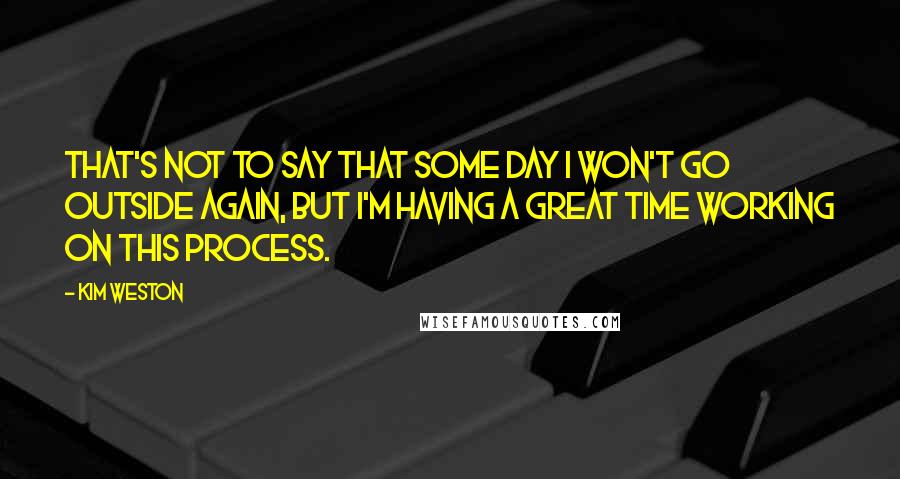 Kim Weston Quotes: That's not to say that some day I won't go outside again, but I'm having a great time working on this process.