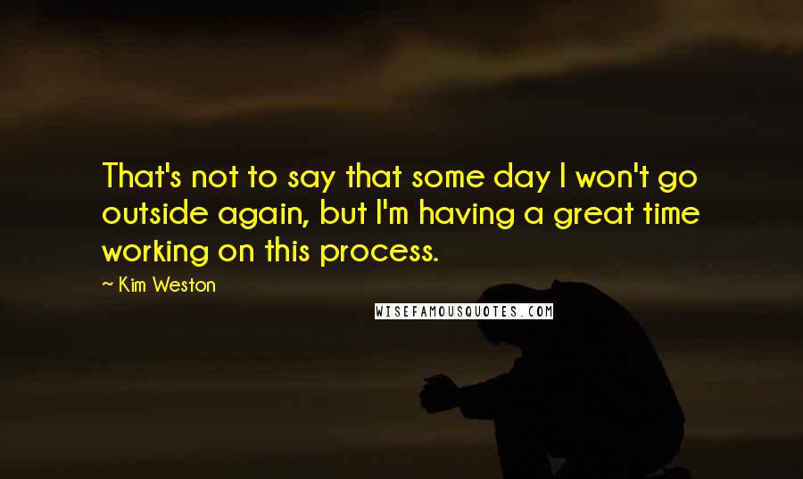 Kim Weston Quotes: That's not to say that some day I won't go outside again, but I'm having a great time working on this process.