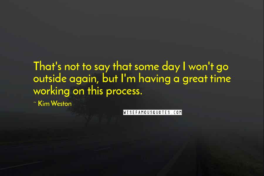 Kim Weston Quotes: That's not to say that some day I won't go outside again, but I'm having a great time working on this process.