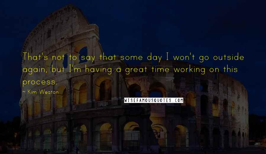 Kim Weston Quotes: That's not to say that some day I won't go outside again, but I'm having a great time working on this process.