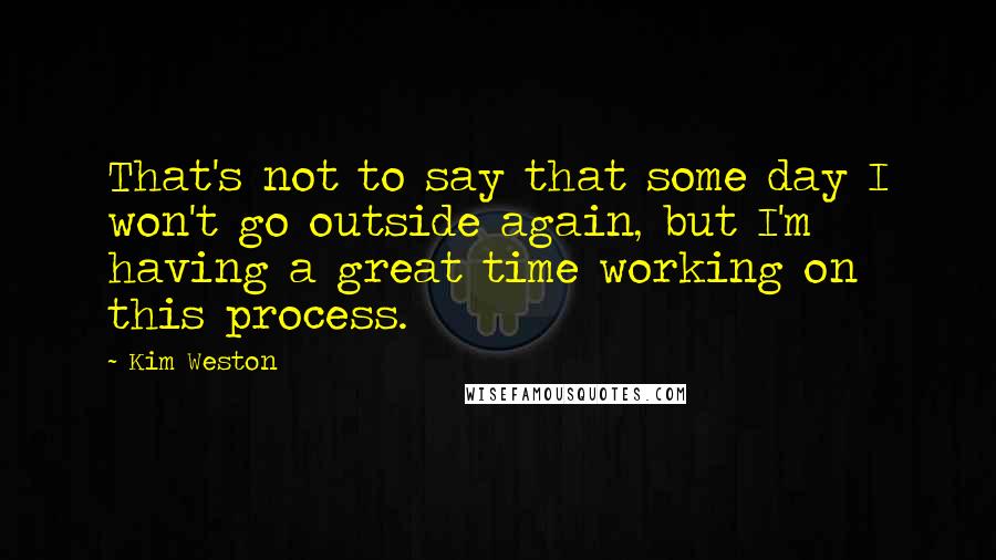 Kim Weston Quotes: That's not to say that some day I won't go outside again, but I'm having a great time working on this process.