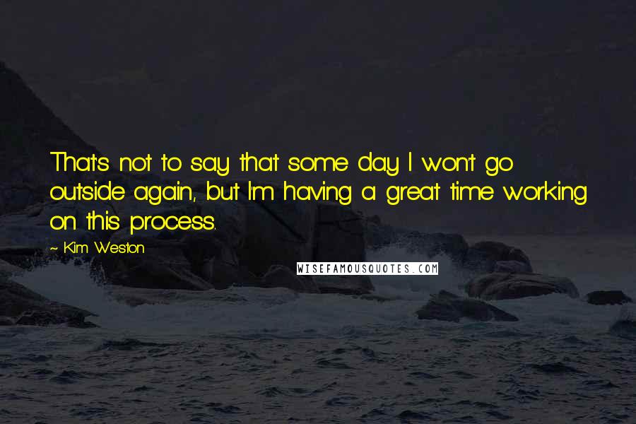 Kim Weston Quotes: That's not to say that some day I won't go outside again, but I'm having a great time working on this process.