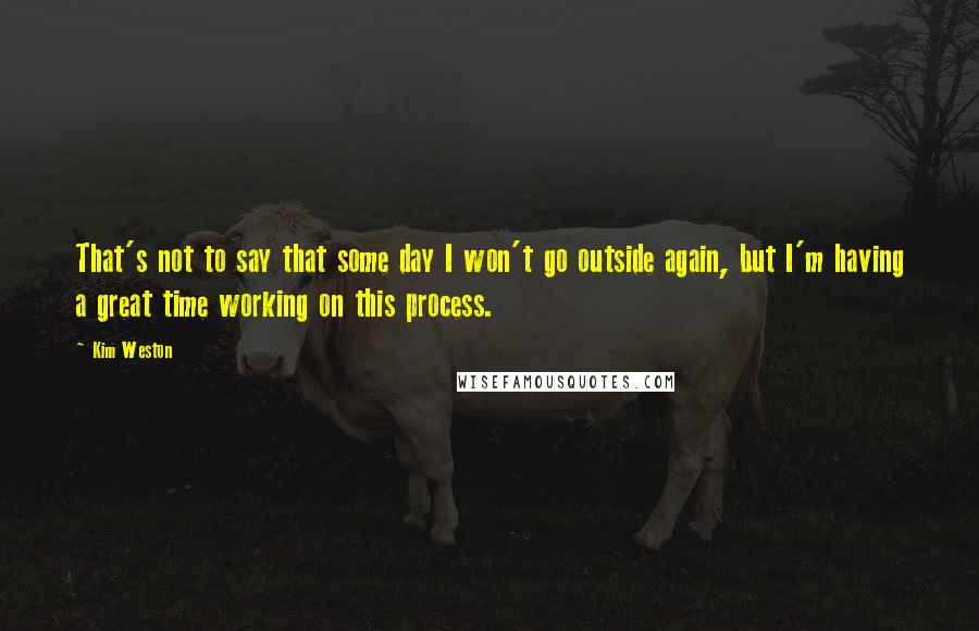 Kim Weston Quotes: That's not to say that some day I won't go outside again, but I'm having a great time working on this process.