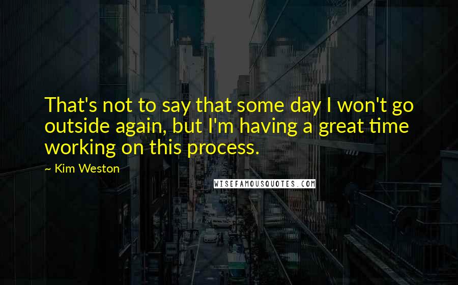 Kim Weston Quotes: That's not to say that some day I won't go outside again, but I'm having a great time working on this process.