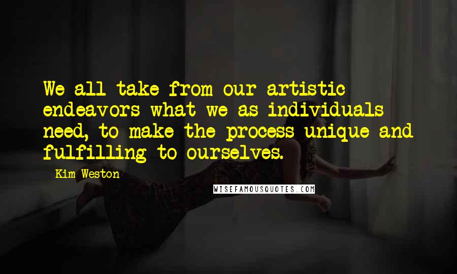 Kim Weston Quotes: We all take from our artistic endeavors what we as individuals need, to make the process unique and fulfilling to ourselves.