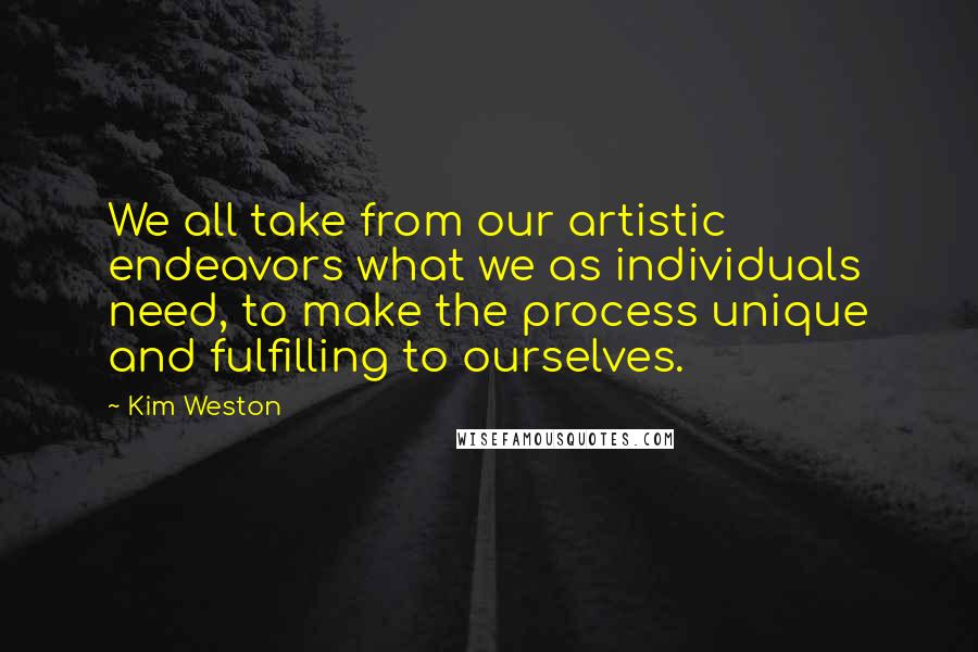 Kim Weston Quotes: We all take from our artistic endeavors what we as individuals need, to make the process unique and fulfilling to ourselves.