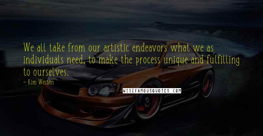 Kim Weston Quotes: We all take from our artistic endeavors what we as individuals need, to make the process unique and fulfilling to ourselves.