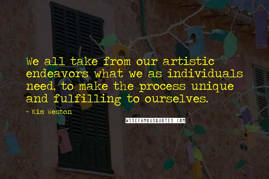 Kim Weston Quotes: We all take from our artistic endeavors what we as individuals need, to make the process unique and fulfilling to ourselves.