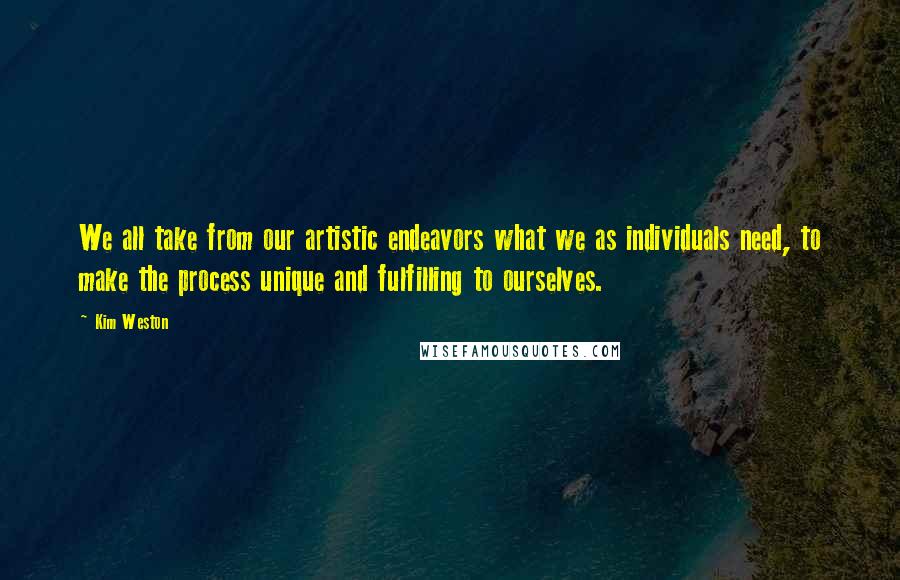 Kim Weston Quotes: We all take from our artistic endeavors what we as individuals need, to make the process unique and fulfilling to ourselves.