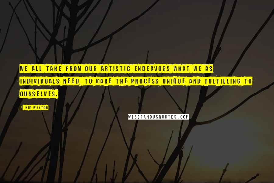 Kim Weston Quotes: We all take from our artistic endeavors what we as individuals need, to make the process unique and fulfilling to ourselves.