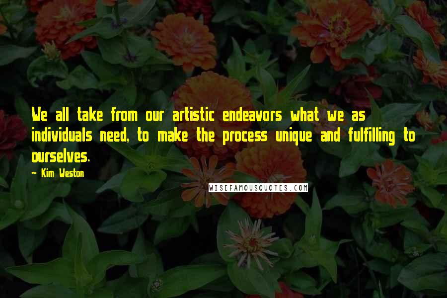 Kim Weston Quotes: We all take from our artistic endeavors what we as individuals need, to make the process unique and fulfilling to ourselves.