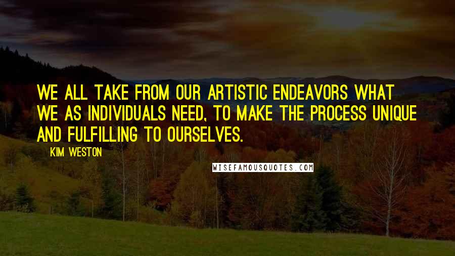 Kim Weston Quotes: We all take from our artistic endeavors what we as individuals need, to make the process unique and fulfilling to ourselves.